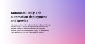 An image outlining Automata's lab automation deployment and service. Automata's services, with a dedicated Customer Success Manager from day one and a Project Manager through deployment, are designed to align our automation solutions to your goals. Wherever you are on your automation journey, we will work with you to get the most from your Automata LINQ solution.